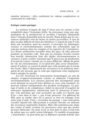 Anne Snick 67
manière inclusive  ; elles confortent les valeurs coopératives et
connectent les individus.
Extirper contre partager
La création d’argent de type F force tous les acteurs à être
compétitifs dans l’économie réelle. Sa croissance exige une aug-
mentation de la productivité et accélère l’entropie (diminuant
donc l’énergie disponible pour le travail). Étant donné que les res-
sources naturelles sont de moins en moins accessibles, il sera de
plus en plus difficile de faire des bénéfices. L’argent de type F crée
donc une incitation, pour les acteurs, à envisager les dommages
sociaux et environnementaux comme des externalités (qui ne
sont pas incluses dans les comptes et les registres de l’entreprise).
Les firmes préféreront travailler dans des pays où elles peuvent
produire au moindre coût. Tant que les énergies fossiles restent
bon marché (abstraction faite des dégâts environnementaux et
sociaux), il peut sembler rationnel que le processus de production
d’un pot de yaourt s’étende sur six pays différents. Même du point
de vue du consommateur, il est peut-être plus avisé (financière-
ment) d’acheter ce yaourt-là plutôt que celui produit par la ferme
bio locale. Mais l’épuisement des ressources et la pollution attei-
gnent de tels niveaux que le coût que représente cette négligence
tend à annuler les profits.
Les CC favorisent les transactions économiques au sein de
chaînes d’approvisionnement courtes et réduisent l’empreinte
environnementale. Les citoyens peuvent être récompensés pour
avoir diminué ou recyclé leurs déchets et, avec cette monnaie, ils
peuvent acheter (uniquement) des produits écologiques. Le par-
tage d’outils et de compétences réduit la nécessité d’acquérir de
nouveaux équipements, ralentissant ainsi le processus d’entro-
pie. Une personne qui veut accrocher un cadre n’a besoin que
d’un « trou dans le mur », pas d’une perceuse. Un adhérent du
SEL peut se rendre chez lui et percer ce trou en échange d’un
autre type d’aide. Cette « économie du partage » (une innovation
sociale) répond très efficacement à certains besoins en utilisant
des ressources matérielles limitées. Mais elle entraînera une chute
des ventes d’outils (comme les perceuses) ainsi que des profits
de leurs fabricants. Or, pour avoir ce trou dans le mur, il faut tout
de même que ces outils soient fabriqués. Ce modèle économique
« fonctionnel » ne peut donc pas se déployer à grande échelle sans
 