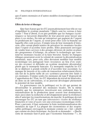 68 POLITIQUE INTERNATIONALE
que d’autres monnaies et d’autres modèles économiques n’entrent
en jeu.
Effets de levier et blocages
Que faut-il pour que les CC jouent pleinement leur rôle en vue
d’équilibrer le système monétaire ? Quels sont les verrous à faire
sauter ? Tout d’abord, il est peu probable que les banques (systé-
miques) se laisseront dépouiller de leur pouvoir pour laisser une
place à ces niches. En tant qu’entreprises qui gagnent de l’argent
en produisant de l’argent, ce serait pour elles scier la branche sur
laquelle elles sont assises. Compte tenu de leur monopole d’émis-
sion, elles seront plutôt tentées de privatiser les monnaies locales
dans l’espoir d’accroître leurs profits. Elles pourraient envisager
de vendre leurs services à des groupes désireux de mettre en place
des programmes d’échange, ou acheter la technologie qui sous-
tend les monnaies locales et la faire breveter. Seules les banques
éthiques pourraient avoir la volonté de soutenir la décentralisation
monétaire, mais, pour cela, elles devraient modifier leur modèle
économique (en partageant leurs ressources au lieu d’en souti-
rer des revenus) et défendre un système monétaire décentralisé
plutôt que le monopole bancaire. Ce monopole empêche les CC
de se déployer à grande échelle et d’accroître leur ascendant. Le
manque de moyens et les coûts de transaction relativement élevés
(du fait de la petite taille de ces systèmes) peuvent être fatals à
ces monnaies. Comme seules les monnaies de type F disposent de
l’approbation de l’État, les CC dépendent du travail de bénévoles,
de dons ou de subventions, et ne peuvent développer pleinement
le potentiel de leur modèle.
La gouvernance (ou la politique) est la clé qui permet de
déverrouiller le potentiel des monnaies locales. De la même
manière que les entreprises investissent non seulement dans la
rationalisation de la production (pour asseoir leur domination),
mais aussi dans la recherche et développement (pour la résilience)
afin d’anticiper les transformations du marché, la politique devrait
encourager les CC en tant que laboratoires vivants de résilience
financière et voies d’accès vers une croissance économique réelle.
Pour y parvenir, il faut surmonter la forte institutionnalisation des
monnaies de type F. La plupart des économistes et des respon-
sables politiques envisagent la monnaie comme un « fait » plutôt
que comme un choix historique. Au lieu de se demander :  « Quelle
sorte de monnaie faut-il pour que l’économie fonctionne ? », ils
 