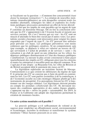 Anne Snick 69
se focalisent sur la question : « Comment être concurrentiel étant
donné la monnaie (extractive) ? » La création de nouvelles insti-
tutions (transdisciplinaires) au sein desquelles seraient testés les
modèles alternatifs, échangées les idées et explorées les évolu-
tions juridiques nécessaires permettrait un effet de levier décisif.
Le fait que les impôts ne sont payables qu’en argent de type
F constitue un deuxième blocage. On en tire la conclusion erro-
née que les CC s’apparentent à de l’évasion fiscale et nuisent aux
services sociaux. Or c’est l’inverse qui est vrai : les CC sont un
moyen d’atteindre le bien-être social par d’autres voies. Les pres-
tations sociales classiques sont nécessaires pour soigner les maux
engendrés par l’argent de type F ; les CC peuvent être utilisées
pour prévenir ces maux. Les politiques préventives sont moins
coûteuses que les politiques curatives. Si un comportement sain
(par exemple, se déplacer à vélo) est valorisé au travers de CC
qui serviraient à l’achat de produits et de services « sains » (la
cotisation à un club de sport ou une réduction sur les vélos), les
dépenses publiques diminueraient et l’état des finances publiques
s’améliorerait. La mesure la plus avisée consisterait à faire payer
(partiellement) des impôts en CC, obligeant ainsi tous les citoyens
et toutes les entreprises à travailler pour un objectif commun. Il ne
s’agit pas d’une utopie : au Royaume-Uni, les villes de Brixton et
de Bristol acceptent déjà le paiement des taxes en CC.
La législation représente un troisième facteur de blocage.
Contrairement à ce que croient les défenseurs du régime de type
F, le principe des CC ne consiste pas à faire du profit en contour-
nant les lois. Les CC sont parfois assimilées à de la contrefaçon, à
de l’économie occulte ou à des montages illégaux plutôt qu’à des
instruments de prospérité. Ces perceptions forcent les CC à fonc-
tionner sur des marges réduites. Les législateurs doivent prendre
en compte les postulats collaboratifs des CC. Ils devraient ins-
taurer des conditions appropriées et des cadres légaux adaptés,
s’appuyant sur des « mises en garde » raisonnables. En 2014, la
France et la Californie ont adopté des législations permettant la
création de monnaies locales.
Un autre système monétaire est-il possible ?
Le pouvoir politique a-t-il suffisamment de volonté et de
sagesse pour empêcher un effondrement social, environnemental
et économique, accroître la résilience et transformer le système
monétaire ? Deux facteurs poussent en ce sens.
 