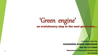 ‘Green engine’
an evolutionary step to the next generation…
A seminar report by,
KHAGENDRA KUMAR DEWANGAN
Roll No-13119040
Department of Mechanical Engineering
NIT, RAIPUR
 