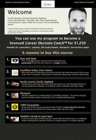 You can use my program to become a
licensed Career Decision Coach™ for $1,250
Suitable for counsellors, coaches, HR professionals, therapists. Restrictions apply
6 reasons to buy this course:
Welcome
I’m the designer of Career Decision Coaching.
I train internationally - Australia, USA, China, Japan Mexico.
I’ve worked as a career coach for 22 years. I am a bestselling
author
I teach Gestalt therapy, Family Constellations & Career Coaching.
I spend time with my grandkids, and work on my research project
on the topic of Power.
	 Become a Career Decision Coach 	 							 Career Decision Coaching™
CareerDecision Coaching™
One and Only
This is the only Career course on the market that can
guanrantee results for your clients in a single session.
1.
Excellent Value, Fast return
After one week of study you are up and running. Earn back the cost of this course
in less than 2 sessions. A few clients a month can boost your income significantly.
2.
Easily Learnt, Easily Applied
I provide you with clear directions that are easy to use. Can be paper based, or
use my proprietary software. A complete script is included, with clear steps.
3.
Pleasure
The best reward for a professional is a satsified customer. You will be helping
clients find their dream career path. This is deeply fulfilling work.
4.
100% Guarantee
At the end of this course you will be able to offer a Career Decision Session,
guaranteeing an outcome of 2 ideal career paths for your client.
5.
Another string to your bow
Create or boost your private practice. Career Decision Coaching is an untapped
market. Being able to achieve results in a single session is a unique capacity.
6.
 