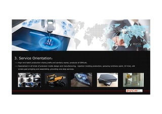 3. Service Orientation：
——hign-end batch production chains,crafts and sanitary wares; products of OEM,etc.
——Specialized in all kinds of precision molds design and manufacturing, injection molding production, spraying (ordinary paint, UV line), silk
screen,pad pringting and assembling ,providing one-stop services.
 