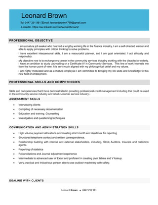 Leonard Brown . 0447 291 981
PROFESSIONAL OBJECTIVE
I am a mature job seeker who has had a lengthy working life in the finance industry. I am a self-directed learner and
able to apply principles with critical thinking to solve problems.
I have excellent interpersonal skills, I am a resourceful planner, and I am goal orientated. I act ethically and
responsibly.
My objective now is to recharge my career in the community services industry working with the disabled or elderly.
I have an ambition to study counselling or a Certificate IV in Community Services. This line of work interests me
from the human point of view. It is very much aligned with my philosophical belief and my values.
I am highly motivated and as a mature employee I am committed to bringing my life skills and knowledge to this
new field of employment.
PROFESSIONAL SKILLS AND COMPETENCIES
Skills and competencies that I have demonstrated in providing professional credit management including that could be used
in the community service industry and retail customer service industry:-
ASSESSMENT SKILLS
? Interviewing clients
? Compiling of necessary documentation
? Education and training. Counselling
? Investigative and questioning techniques
COMMUNICATION AND ADMINISTRATION SKILLS
? High volume payment allocations and meeting strict month end deadlines for reporting
? Structured telephone contact and written correspondence.
? Relationship building with internal and external stakeholders, including, Stock Auditors, Insurers and collection
agents.
? Reporting of statistics
? Reconciliations and Journal adjustment experience
? Intermediate to advanced user of Excel and proficient in creating pivot tables and V lookup.
? Very practical and industrious person able to use outdoor machinery with safety.
DEALING WITH CLIENTS
Leonard Brown
|M: 0447 291 981 |Email: leonardbrown4769@gmail.com
LinkedIn. https://au.linkedin.com/in/leonardbrown2
 