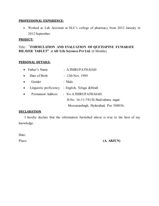 PROFESSIONAL EXPERIENCE: 
 Worked as Lab Assistant at SLC’s college of pharmac y from 2012 January to 
2012 September. 
PROJECT: 
Title:“FORMULATION AND EVALUATION OF QUETIAPINE FUMARATE 
BILAYER TABLET” at AD Life Sciences Pvt Ltd. (6 Months) 
PERSONAL DETAILS: 
 Father’s Name : A.THIRUPATHAIAH 
 Date of Birth : 12th Nov. 1989 
 Gender : Male 
 Linguistic proficiency : English, Telugu &Hindi 
 Permanent Address : S/o A.THIRUPATHAIAH. 
H.No: 16-11-741/D, Shalivahana nagar 
Moosarambagh, Hyderabad, Pin: 500036. 
DECLARATION 
I hereby declare that the information furnished above is true to the best of my 
knowledge. 
Date: 
Place: (A. ARJUN) 
