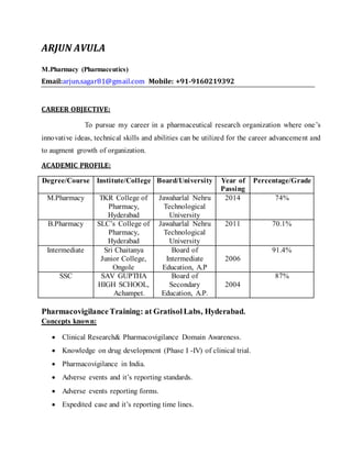 ARJUN AVULA 
M.Pharmacy (Pharmaceutics) 
Email:arjun.sagar81@gmail.com Mobile: +91-9160219392 
CAREER OBJECTIVE: 
To pursue my career in a pharmaceutical research organization where one ’s 
innovative ideas, technical skills and abilities can be utilized for the career advancement and 
to augment growth of organization. 
ACADEMIC PROFILE: 
Degree/Course Institute/College Board/University Year of 
Passing 
Percentage/Grade 
M.Pharmacy TKR College of 
Pharmacy, 
Hyderabad 
Jawaharlal Nehru 
Technological 
University 
2014 74% 
B.Pharmacy SLC’s College of 
Pharmacy, 
Hyderabad 
Jawaharlal Nehru 
Technological 
University 
2011 70.1% 
Intermediate Sri Chaitanya 
Junior College, 
Ongole 
Board of 
Intermediate 
Education, A.P 
2006 
91.4% 
SSC SAV GUPTHA 
HIGH SCHOOL, 
Achampet. 
Board of 
Secondary 
Education, A.P. 
2004 
87% 
Pharmacovigilance Training: at Gratisol Labs, Hyderabad. 
Concepts known: 
 Clinical Research& Pharmacovigilance Domain Awareness. 
 Knowledge on drug development (Phase I -IV) of clinical trial. 
 Pharmacovigilance in India. 
 Adverse events and it’s reporting standards. 
 Adverse events reporting forms. 
 Expedited case and it’s reporting time lines. 
 