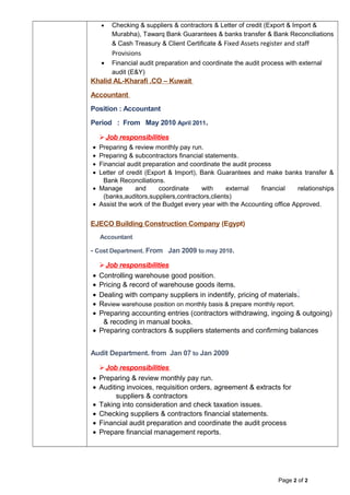 • Checking & suppliers & contractors & Letter of credit (Export & Import &
Murabha), Tawarq Bank Guarantees & banks transfer & Bank Reconciliations
& Cash Treasury & Client Certificate & Fixed Assets register and staff
Provisions
• Financial audit preparation and coordinate the audit process with external
audit (E&Y)
Khalid AL-Kharafi .CO – Kuwait
Accountant
Position : Accountant
Period : From May 2010 April 2011.
Job responsibilities
• Preparing & review monthly pay run.
• Preparing & subcontractors financial statements.
• Financial audit preparation and coordinate the audit process
• Letter of credit (Export & Import), Bank Guarantees and make banks transfer &
Bank Reconciliations.
• Manage and coordinate with external financial relationships
(banks,auditors,suppliers,contractors,clients)
• Assist the work of the Budget every year with the Accounting office Approved.
EJECO Building Construction Company (Egypt)
Accountant
- Cost Department. From Jan 2009 to may 2010.
Job responsibilities
• Controlling warehouse good position.
• Pricing & record of warehouse goods items.
• Dealing with company suppliers in indentify, pricing of materials.
• Review warehouse position on monthly basis & prepare monthly report.
• Preparing accounting entries (contractors withdrawing, ingoing & outgoing)
& recoding in manual books.
• Preparing contractors & suppliers statements and confirming balances
Audit Department. from Jan 07 to Jan 2009
Job responsibilities
• Preparing & review monthly pay run.
• Auditing invoices, requisition orders, agreement & extracts for
suppliers & contractors
• Taking into consideration and check taxation issues.
• Checking suppliers & contractors financial statements.
• Financial audit preparation and coordinate the audit process
• Prepare financial management reports.
Page 2 of 2
 