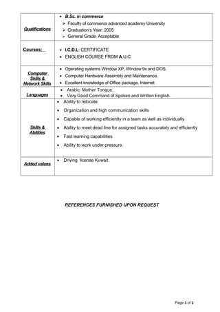 Qualifications
• B.Sc. in commerce
 Faculty of commerce advanced academy University
 Graduation’s Year: 2005
 General Grade: Acceptable
Courses: • I.C.D.L: CERTIFICATE
• ENGLISH COURSE FROM A.U.C
Computer
Skills &
Network Skills
• Operating systems Window XP, Window 9x and DOS.
• Computer Hardware Assembly and Maintenance.
• Excellent knowledge of Office package, Internet
Languages
• Arabic: Mother Tongue.
• Very Good Command of Spoken and Written English.
Skills &
Abilities
• Ability to relocate
• Organization and high communication skills
• Capable of working efficiently in a team as well as individually
• Ability to meet dead line for assigned tasks accurately and efficiently
• Fast learning capabilities
• Ability to work under pressure.
Added values
• Driving license Kuwait
REFERENCES FURNISHED UPON REQUEST
Page 3 of 2
 