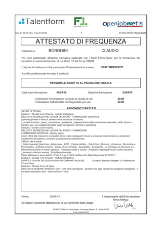 Mod-07.05.09 Rev. 0 del 01/07/09 1 ATTESTATO DI FREQUENZA
Rilasciato a: BORGHINI CLAUDIO
L’azione formativa a cui ha partecipato l’intestatario è la numero: P05715MIPROF22
Il profilo professionale formato è quello di:
Data inizio formazione: Data fine formazione:
L'intervento di formazione ha avuto la durata di ore: 24,00
L'intestatario dell'attestato ha frequentato per ore: 24,00
ARGOMENTI TRATTATI
Roma, 23/04/15 Il responsabile dell'Ente attuatore
Mirco Mlekuz
Si rilascia il presente attestato per gli usi consentiti dalla Legge.
21/04/15 23/04/15
TALENTFORM Srl - Sede legale: Via Angelo Bargoni, 8 - Roma 00153
P.IVA 10322191007
ATTESTATO DI FREQUENZA
PERSONALE ADDETTO AL PADIGLIONE ISRAELE
Per aver partecipato all’azione formativa realizzata con i fondi FormaTemp, per la formazione dei
lavoratori in somministrazione, di cui all'art. 12 del D.Lgs 276/03.
24 ORE DI TEORIA
Modulo 1 - Durata 4 ore di teoria - modulo obbligatorio
SALUTE E SICUREZZA NEI LUOGHI DI LAVORO - FORMAZIONE GENERALE
(concetti generali in tema di prevenzione e sicurezza sul lavoro)
_concetti di rischio _danni _prevenzione _protezione _organizzazione della prevenzione aziendale _diritti, doveri e
sanzioni per i vari soggetti aziendali organi di vigilanza, controllo e assistenza
Modulo 2 - Durata 4 ore di teoria
SALUTE E SICUREZZA NEI LUOGHI DI LAVORO - FORMAZIONE
FORMAZIONE SPECIFICA - Rischio basso
(rischi riferiti alle mansioni e ai possibili danni e alle conseguenti misure e procedure di prevenzione e protezione
caratteristici del settore o comparto di appartenenza dell'azienda)
I Rischi per la salute
_Elettrici generali_Macchine _Attrezzature _I DPI _Cadute dall'alto _Rischi fisici _Rumore _Vibrazione _Microclima e
illuminazione _Ambienti di lavoro _Stress lavoro-correlato _Segnaletica _Emergenze _Le procedure di sicurezza con
riferimento al profilo di rischio specifico _Procedure esodo e incendi _Procedure organizzative per il primo soccorso
_Incidenti e infortuni mancati _Gli effetti sulla salute
Corso effettuato ai sensi dell'art. 37 del D. Lgs. 81/08 E dell'Accordo Stato Regioni del 21/12/2011
Modulo 3 - Durata 4 ore di teoria - modulo obbligatorio
DIRITTI E DOVERI DEI LAVORATORI IN SOMMINISTRAZIONE Contenuti standard Allegato 13 Vademecum
Forma.Temp
Modulo 4 - Durata 12 ore di teoria
EXPO 2015 GENERAL INTRODATOIN - 4 ore facts and figures - pavillion tour (giro virtuale del padiglione assegnato) - 4
ore team description jobs - does and dont - 4 ore
 