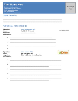 CAREER OBJECTIVE:
______________________________________________________________________________________________
______________________________________________________________________________________________
______________________________________________________________________________________________
PROFESSIONAL WORK EXPERIENCE:
Organization: Your Company Name Here
Tenure: April 2014 – Till Present
Designations: _____________________
Responsibilities:
 _________________________________________________________________________
_________________________________________________________________________
 _________________________________________________________________________
 _________________________________________________________________________
 __________________________________________________________________________
Organization: Ufone Telecom- PTML
Tenure: May xxxx– March xxxx
Designations: Sales and Service Center Executive
Responsibilities:
 __________________________________________________________________________________
______________________________________________________________.
 __________________________________________________________________________________
______________________________________________________________.
 __________________________________________________________________________________
______________________________________________________________.
 __________________________________________________________________________________
______________________________________________________________.
 __________________________________________________________________________________
______________________________________________________________.
Your Name Here
Contact: +97156-xxxxxxxxx
Other Contact: +97155-xxxxxxx
Email: xxxxxxx@gmail.com
Visit Visa Valid till ____________
 