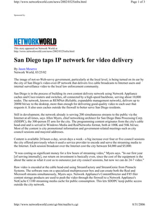 Sponsored by:
This story appeared on Network World at
http://www.networkworld.com/news/2002/0325infra.html
San Diego taps IP network for video delivery
By Jason Meserve
Network World, 03/25/02
The image of not-so-Web-savvy government, particularly at the local level, is being turned on its ear by
the city of San Diego's video-over-IP network that delivers live cable broadcasts to Internet users and
internal surveillance video to the local law enforcement community.
San Diego is in the process of building its own content delivery network using Network Appliance
caches and Cisco routers and switches, all connected by a high-speed backbone, serving about 10,000
nodes. The network, known as REMNet (Reliable, expandable management network), delivers up to
200M bit/sec to the desktop, more than enough for delivering good-quality video to each user that
requests it. It also uses caches outside the firewall to better serve San Diego residents.
Still in development, the network already is serving 200 simultaneous streams to the public via the
Internet at all times, says Allen Myers, chief networking architect for San Diego Data Processing Corp.
(SDDPC), the 300-person IT arm for the city. The programming content originates from the city's cable
head-end and is served in Windows Media and RealNetworks format, both at 100K and 56K bit/sec.
Most of the content is city promotional information and government-related meetings such as city
council sessions and mayoral addresses.
Content is available 24 hours a day, seven days a week - a big increase over four or five council sessions
the city offered previously when it used a service provider to encode and serve the streaming media to
the Internet. Each session broadcast over the Internet cost the city between $4,000 and $5,000.
"It was costing us significant money for a few hours of streaming video," Myers says. "In our first year
[of serving internally], our return on investment is basically even, since the cost of the equipment is the
about the same as what it cost us to outsource just city council sessions, but now we can do 24-7 video."
Raw video is encoded at the cable head-end using StreamFactory and StreamGenie from Pinnacle
Systems. The software runs on a specialized multiprocessor box and can create both the Real and
Microsoft streams simultaneously, Myers says. Network Appliance's ContentDirector and F85 filer
content storage products are used to push the video through the firewall to a Network Appliance's
NetCache C1100 streaming media cache for public consumption. This lets SDDPC keep public access
outside the city network.
Page 1 of 3http://www.networkworld.com/news/2002/0325infra.html
8/31/2006http://www.networkworld.com/cgi-bin/mailto/x.cgi
 