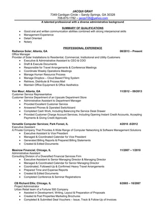 JACQUI GRAY
7349 Cardigan Circle – Sandy Springs, GA 30328
708-870-1782 – jacqs726@yahoo.com
A talented professional with a diverse administrative background
SUMMARY OF QUALIFICATIONS
• Good oral and written communication abilities combined with strong interpersonal skills
• Management Experience
• Detail Oriented
• Notary
PROFESSIONAL EXPERIENCE
Radiance Solar; Atlanta, GA 08/2013 – Present
Office Manager
Provider of Solar Installations to Residential, Commercial, Institutional and Utility Customers
• Executive & Administrative Assistant to CEO & COO
• Draft & Execute Documents
• Responsible for Travel Arrangements & Conference Meetings
• Coordinate Weekly Operations Meetings
• Manage Human Resource Process
• Manage Dropbox – Cloud Based Filing System
• Retrieve, Distribute & Process Mail
• Maintain Office Equipment & Office Aesthetics
Von Maur; Atlanta, GA 11/2012 – 09/2013
Customer Service Representative
Customer Service Department of an Upscale Department Store
• Administrative Assistant to Department Manager
• Provided Excellent Customer Service
• Answered Phones & Operated Switchboard
• Completed Cash Work, Including Balancing the Service Desk Drawer
• Provided Customer Charge Account Services, Including Opening Instant Credit Accounts, Accepting
Payments & Giving Credit Approvals
Versatile Computer Services; Park Forest, IL 4/2010 -5/2012
Executive Assistant
A Private Company That Provides A Wide Range of Computer Networking & Software Management Solutions
• Executive Assistant to Vice President
• Managed & Coordinated Calendar for Vice President
• Generated Billing Reports & Prepared Billing Statements
• Created & Edited Documents
Mesirow Financial; Chicago, IL 11/2007 – 1/2010
Administrative Assistant
Consulting Division of a Diversified Financial Services Firm
• Executive Assistant to Senior Managing Director & Managing Director
• Managed & Coordinated Calendar for Senior Managing Director
• Coordinated, Followed-Up & Confirmed Heavy Travel Arrangements
• Prepared Time and Expense Reports
• Created & Edited Documents
• Completed Conference & Seminar Registrations
CB Richard Ellis; Chicago, IL 6/2005 – 10/2007
Project Administrator
Urban Retail team of a Fortune 500 Company
• Assisted in Development, Writing, Layout & Preparation of Proposals
• Created & Post Properties Marketing Brochures
• Completed & Submitted Deal Vouchers – Issue, Track & Follow-Up of Invoices
 
