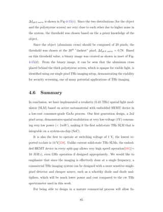 ∆IphN norm is shown in Fig-4-15(c). Since the two distributions (for the object
and the polystyrene screen) are very close to each other due to higher noise in
the system, the threshold was chosen based on the a priori knowledge of the
object.
Since the object (aluminum cross) should be composed of 20 pixels, the
threshold was chosen at the 20th
”darkest” pixel, ∆IphN norm = 0.78. Based
on this threshold value, a binary image was created as shown in inset of Fig-
4-15(d). From the binary image, it can be seen that the aluminum cross
placed behind the thick polystyrene screen, which is opaque for visible light, is
identiﬁed using our single pixel THz imaging setup, demonstrating the viability
for security screening, one of many potential applications of THz imaging.
4.6 Summary
In conclusion, we have implemented a terahertz (0.45 THz) spatial light mod-
ulator (SLM) based on active metamaterial with embedded HEMT device in
a low-cost consumer-grade GaAs process. Our ﬁrst generation design, a 2x2
pixel array, demonstrates spatial modulation at very low-voltage (1V) consum-
ing very low power (< 1mW), making it the ﬁrst solid-state THz SLM that is
integrable on a system-on-chip (SoC).
It is also the ﬁrst to operate at switching voltage of 1 V, the lowest re-
ported to-date is 14 V[158]. Unlike current solid-state THz SLMs, the embed-
ded HEMT device in every split-gap allows very high speed operation[101](∼
10 MHz), even GHz operation if designed appropriately. We would like to
emphasize that since the imaging is eﬀectively done at a single frequency, a
commercial THz imaging system can be designed with a more sensitive single-
pixel detector and cheaper source, such as a schottky diode and diode mul-
tipliers, which will be much lower power and cost compared to the cw THz
spectrometer used in this work.
For being able to design in a mature commercial process will allow fu-
85
 