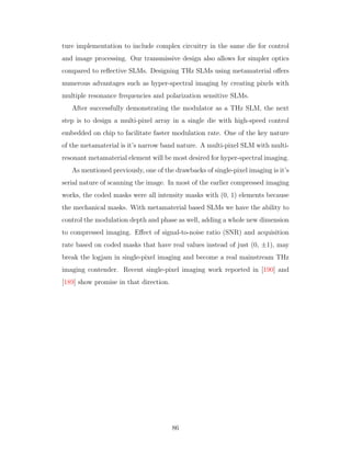 ture implementation to include complex circuitry in the same die for control
and image processing. Our transmissive design also allows for simpler optics
compared to reﬂective SLMs. Designing THz SLMs using metamaterial oﬀers
numerous advantages such as hyper-spectral imaging by creating pixels with
multiple resonance frequencies and polarization sensitive SLMs.
After successfully demonstrating the modulator as a THz SLM, the next
step is to design a multi-pixel array in a single die with high-speed control
embedded on chip to facilitate faster modulation rate. One of the key nature
of the metamaterial is it’s narrow band nature. A multi-pixel SLM with multi-
resonant metamaterial element will be most desired for hyper-spectral imaging.
As mentioned previously, one of the drawbacks of single-pixel imaging is it’s
serial nature of scanning the image. In most of the earlier compressed imaging
works, the coded masks were all intensity masks with (0, 1) elements because
the mechanical masks. With metamaterial based SLMs we have the ability to
control the modulation depth and phase as well, adding a whole new dimension
to compressed imaging. Eﬀect of signal-to-noise ratio (SNR) and acquisition
rate based on coded masks that have real values instead of just (0, ±1), may
break the logjam in single-pixel imaging and become a real mainstream THz
imaging contender. Recent single-pixel imaging work reported in [190] and
[189] show promise in that direction.
86
 