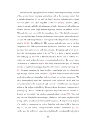 The demand for high speed wireless access is increasing due to large amounts
of data needed for new emerging applications such as the consumer market that
is already demanding 20, 40 and 100 Gbit/s wireless technologies for Super
Hi-Vision (SHV) and Ultra High-Def (UHD) TV data[23]. Terahertz (THz)
carrier frequencies will oﬀer the advantage of higher data speed, sub-millimeter
antenna size and short range security especially suitable for portable devices.
Although they are susceptible to atmospheric loss, THz digital communica-
tion systems have been demonstrated near certain windows, especially around
the 300-400 GHz range that has shown promise for high bit-rate data trans-
mission [23–25]. In addition to THz sources and detectors, one of the key
components of a THz communication system is a modulator that is used to
modulate the carrier waves with data streams. Designing high-speed modu-
lators for the frequency regime (0.3 - 10 THz, λ = 1mm − 30µm), so called
’terahertz gap’[2], has been a diﬃcult primarily due to lack of suitable ma-
terials for constructing electronic or quasi-optical devices. In recent years,
the research in metamaterial[194] has slowly narrowed this gap by showing
promise in applications ranging from bio-detection to security screening [17–
20]. But most metamaterial based terahertz modulators have been limited to
high voltage and low speed devices[84, 88] that makes it unsuitable for the
applications that are demanding high-speed and low-voltage operations. We
use a metamaterial based THz modulator with embedded HEMT that has
been demonstrated to operate at high speed (∼ 10MHz) and operating at
as low as 1V makes it suitable for high-speed and low-power communication
systems[101]. With a crowded RF spectrum, high data rate and spectral ef-
ﬁciency are top priority in wireless communication systems[195]. The next
step towards that goal is to create spectral eﬃcient multi-level amplitude shift
keying (ASK) modulators for terahertz frequencies. A simple block diagram
of a terahertz communication system based on multi-level ASK is shown in
Fig. 5-1. In this system, voltage controlled terahertz modulators [84, 101]
can be used for multi-level terahertz modulation by applying diﬀerent control
88
 