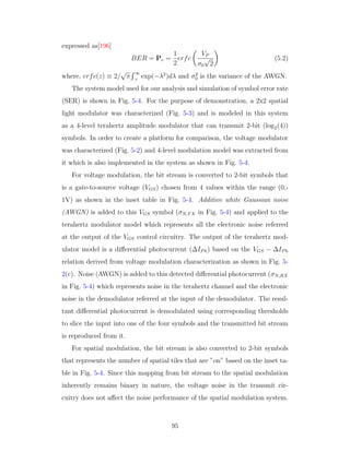 expressed as[196]
BER = Pe =
1
2
erfc
VP
σ0
√
2
(5.2)
where, erfc(z) ≡ 2/
√
π
∞
z
exp(−λ2
)dλ and σ2
0 is the variance of the AWGN.
The system model used for our analysis and simulation of symbol error rate
(SER) is shown in Fig. 5-4. For the purpose of demonstration, a 2x2 spatial
light modulator was characterized (Fig. 5-3) and is modeled in this system
as a 4-level terahertz amplitude modulator that can transmit 2-bit (log2(4))
symbols. In order to create a platform for comparison, the voltage modulator
was characterized (Fig. 5-2) and 4-level modulation model was extracted from
it which is also implemented in the system as shown in Fig. 5-4.
For voltage modulation, the bit stream is converted to 2-bit symbols that
is a gate-to-source voltage (VGS) chosen from 4 values within the range (0,-
1V) as shown in the inset table in Fig. 5-4. Additive white Gaussian noise
(AWGN) is added to this VGS symbol (σN,TX in Fig. 5-4) and applied to the
terahertz modulator model which represents all the electronic noise referred
at the output of the VGS control circuitry. The output of the terahertz mod-
ulator model is a diﬀerential photocurrent (∆IPh) based on the VGS − ∆IPh
relation derived from voltage modulation characterization as shown in Fig. 5-
2(c). Noise (AWGN) is added to this detected diﬀerential photocurrent (σN,RX
in Fig. 5-4) which represents noise in the terahertz channel and the electronic
noise in the demodulator referred at the input of the demodulator. The resul-
tant diﬀerential photocurrent is demodulated using corresponding thresholds
to slice the input into one of the four symbols and the transmitted bit stream
is reproduced from it.
For spatial modulation, the bit stream is also converted to 2-bit symbols
that represents the number of spatial tiles that are ”on” based on the inset ta-
ble in Fig. 5-4. Since this mapping from bit stream to the spatial modulation
inherently remains binary in nature, the voltage noise in the transmit cir-
cuitry does not aﬀect the noise performance of the spatial modulation system.
95
 