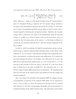 can express the symbol error rate (SER = P(error) = Pe) of our system as
SER = Pe
1
2
erfc


γ 1
K
K
k=1|ΦI(VGSk) − ∆Iphk,th|
2(Φ2
I(σN,TX) + σ2
N,RX)

 (5.3)
where, |ΦI(VGSk) − ∆Iphk,th| is the signal strength of the Kth
symbol with re-
spect it’s threshold, ΦI(VGSk) expresses Kth
the symbol voltage referred at
the input of the demodulator using the function ΦI(V ) in Eqn. 5.1 with refer-
ence to their corresponding threshold current (∆Iphk,th) that is used to slice a
received signal for detecting the transmitted symbol. Similarly, the transmit
voltage noise is referred at the input of the demodulator using the function
in Eqn. 5.1 as Φ2
I(σN,TX) which is added to the receive noise power σ2
N,RX to
account for the total noise power in the system. γ is the ﬁtting co-eﬃcient to
account for the non-linear function ΦI(V ) and the unequal magnitude of the
VGSk symbols.
In order to verify our analysis, the digital communication system was sim-
ulated using a common computer-aided technique know as the Monte Carlo
method[197]. It is in essence a time-domain technique that sequentially simu-
lates a deterministic or random bit-stream with added noise. If N symbols are
processed through the system, out of which n are observed to be in error, the
SER can be expressed as the sample mean: ˆp = n/N. In the limit N → ∞ the
estimate ˆp will converge to the true value p. For ﬁnite N, it has been shown
that N should be in the order of 10/Pe[197]. We simulated with N = 106
bits for a high certainty SER output from our simulation. The simulation was
done for each value of the signal-to-noise ratio (SNR) for both the voltage and
spatial modulation.
Fig. 5-5(a) shows the calculated and simulated SER for voltage and spa-
tial modulation as function of the transmit SNR which can be expressed as
VGSk −VGSk,th /
√
2σN,TX where, the numerator is average of the VGS symbols
with reference to the their corresponding thresholds and the denominator is
standard deviation of the added transmit noise. The plots show a good match
97
 