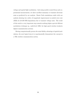 voltage and spatial light modulation. And using models created from such ex-
perimental measurements, we show excellent immunity to transmit electronic
noise as predicted by our analysis. Monte Carlo simulations confer with our
analysis showing two orders of magnitude improvement in symbol error rate
(SER) for 20 dB SNR degradation due to transmit voltage noise. The result
of this work is a very important step towards realizing higher spectral eﬃcient
modulation technique eg. multi-level ASK, for high speed wireless terahertz
digital communication systems.
Having computationally proven the noise ﬁdelity advantage of spatial mod-
ulation, the next logical step is to experimentally demonstrate the concept in
a THz wireless communication system.
99
 