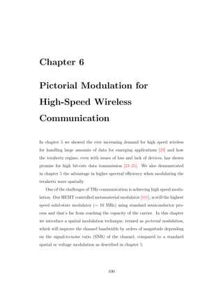 Chapter 6
Pictorial Modulation for
High-Speed Wireless
Communication
In chapter 5 we showed the ever increasing demand for high speed wireless
for handling large amounts of data for emerging applications [23] and how
the terahertz regime, even with issues of loss and lack of devices, has shown
promise for high bit-rate data transmission [23–25]. We also demonstrated
in chapter 5 the advantage in higher spectral eﬃciency when modulating the
terahertz wave spatially.
One of the challenges of THz communication is achieving high speed modu-
lation. Our HEMT controlled metamaterial modulator [101], is still the highest
speed solid-state modulator (∼ 10 MHz) using standard semiconductor pro-
cess and that’s far from reaching the capacity of the carrier. In this chapter
we introduce a spatial modulation technique, termed as pictorial modulation,
which will improve the channel bandwidth by orders of magnitude depending
on the signal-to-noise ratio (SNR) of the channel, compared to a standard
spatial or voltage modulation as described in chapter 5.
100
 