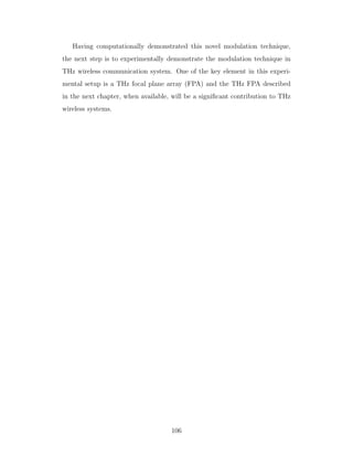 Having computationally demonstrated this novel modulation technique,
the next step is to experimentally demonstrate the modulation technique in
THz wireless communication system. One of the key element in this experi-
mental setup is a THz focal plane array (FPA) and the THz FPA described
in the next chapter, when available, will be a signiﬁcant contribution to THz
wireless systems.
106
 