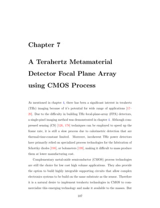Chapter 7
A Terahertz Metamaterial
Detector Focal Plane Array
using CMOS Process
As mentioned in chapter 4, there has been a signiﬁcant interest in terahertz
(THz) imaging because of it’s potential for wide range of applications [17–
20]. Due to the diﬃculty in building THz focal-plane-array (FPA) detectors,
a single-pixel imaging method was demonstrated in chapter 4. Although com-
pressed sensing (CS) [126, 178] techniques can be employed to speed up the
frame rate, it is still a slow process due to calorimetric detection that are
thermal-time-constant limited. Moreover, incoherent THz power detectors
have primarily relied on specialized process technologies for the fabrication of
Schottky diodes [198], or bolometers [199], making it diﬃcult to mass produce
them at lower manufacturing cost.
Complementary metal-oxide semiconductor (CMOS) process technologies
are still the choice for low cost high volume applications. They also provide
the option to build highly integrable supporting circuits that allow complex
electronics systems to be build on the same substrate as the sensor. Therefore
it is a natural desire to implement terahertz technologies in CMOS to com-
mercialize this emerging technology and make it available to the masses. But
107
 