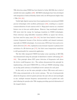 THz detection using CMOS has been limited to below 300 GHz due to lack of
suitable low-noise ampliﬁers [200]. BiCMOS technologies have been developed
with integration of silicon Schottky diodes with cut-oﬀ frequencies higher than
1 THz [198, 201].
Visible light digital cameras have been implemented in conventional CMOS
process technologies with excellent performance [202], resulting in a massive
commercialization of such cameras with 5+ Mega-pixel cameras as a standard
feature even in low-cost mobile phones. However, long wavelength terahertz
EM waves lack the energy for band-gap transition in CMOS technologies.
Power detectors using ﬁeld-eﬀect transistors (FETs) as square law devices,
has been used for many years [203, 204], but have been limited to lower mi-
crowave frequencies because of low electron mobility and channel resistance,
especially in CMOS technologies. In recent years, FETs have been used as ter-
ahertz detectors [205, 206], explained as non-resonant response to plasma-wave
excitation of a 2D electron gas [174], but their room temperature sensitivity
is still questionable for commercial application.
The ﬁrst fully integrated CMOS focal plane array operating at 600 GHz
was demonstrated using the principle of distributive resistive self-mixing [207,
208]. This principle allows FET power detection of frequencies well above
the device cutoﬀ frequency (fT ). The authors demonstrated the principle by
implementing a 3x5 pixel CMOS FPA in a 0.25 µm NMOS technology using
an on-chip patch antenna as broadband receive antenna for each pixel.
In this work, we use the same principle to detect THz waves and create a
FPA using metamaterials as the receive antenna. The use of metamaterials
allows for frequency selective pixels and since the unit cells are sub-wavelength
in size, multiple resonant frequency metamaterials can be packed into each
pixel allowing for pseudo-color THz imaging providing spectral information of
the imaged objects.
108
 