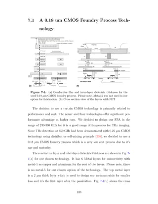 7.1 A 0.18 um CMOS Foundry Process Tech-
nology
Figure 7-1: (a) Conductive ﬁlm and inter-layer dielectric thickness for the
used 0.18 µm CMOS foundry process. Please note, Metal-5 was not used in our
option for fabrication. (b) Cross section view of the layers with FET
The decision to use a certain CMOS technology is primarily related to
performance and cost. The newer and ﬁner technologies oﬀer signiﬁcant per-
formance advantage at higher cost. We decided to design our FPA in the
range of 230-360 GHz for it is a good range of frequencies for THz imaging.
Since THz detection at 650 GHz had been demonstrated with 0.25 µm CMOS
technology using distributive self-mixing principle [208], we decided to use a
0.18 µm CMOS foundry process which is a very low cost process due to it’s
age and maturity.
The conductive layer and inter-layer dielectric thickness are shown in Fig. 7-
1(a) for our chosen technology. It has 6 Metal layers for connectivity with
metal-1 as copper and aluminum for the rest of the layers. Please note, there
is no metal-5 for our chosen option of the technology. The top metal layer
is a 2 µm thick layer which is used to design our metamaterials for smaller
loss and it’s the ﬁrst layer after the passivation. Fig. 7-1(b) shows the cross
109
 