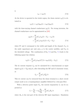 is
vds = vRF(t) (7.2)
As the device is operated in the triode region, the drain current ids(t) is ob-
tained as
ids(t) = vds(t)gds(t) = vRF(t)gds(t) (7.3)
with the time-varying channel conductance gds(t). For strong inversion, the
channel conductance can be approximated as [209]
gds(t) =
W
L
µCox(vgs(t) − Vth − vds/2)
=
W
L
µCox(vRF(t)/2 + Vg − Vth) (7.4)
where W and L correspond to the width and length of the channel, Cox to
the oxide capacitance per unit area, µ to the carrier mobility, and Vth to
the threshold voltage. The combination of Eq. 7.3 and Eq. 7.4 leads to the
following square law relation:
ids(t) =
W
L
µCox(vRF(t)2
/2 + vRF(t)(Vg − Vth)) (7.5)
The dc current response Ids can be calculated for a time-harmonic ac input
signal vRF(t) = VRF sin(ωt), after discarding the RF and it’s harmonic terms,
as
Ids =
W
L
µCoxV 2
RF/4 (7.6)
This dc current can be extracted from the drain terminal in a short circuit
output mode as in a transimpedance ampliﬁer followed by a low-pass ﬁlter.
With a detector power input Pin, the current responsivity Iv can be ex-
pressed as
Iv =
Ids
Pin
= Ids
Rin
V 2
RF
=
W
L
µCoxRin/4 (7.7)
where Rin is the real part of the detector RF input impedance. Simulation
112
 