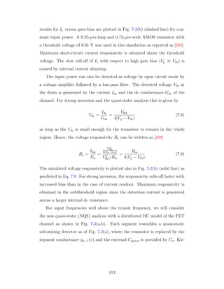 results for Iv versus gate-bias are plotted in Fig. 7-2(b) (dashed line) for con-
stant input power. A 0.25-µm-long and 0.72-µm-wide NMOS transistor with
a threshold voltage of 0.61 V was used in this simulation as reported in [208].
Maximum short-circuit current responsivity is obtained above the threshold
voltage. The slow roll-oﬀ of Iv with respect to high gate bias (Vg Vth) is
caused by internal current shunting.
The input power can also be detected as voltage by open circuit mode by
a voltage ampliﬁer followed by a low-pass ﬁlter. The detected voltage Vds at
the drain is generated by the current Ids and the dc conductance Gds of the
channel. For strong inversion and the quasi-static analysis this is given by
Vds =
Ids
Gds
=
VRF
4(Vg − Vth)
(7.8)
as long as the Vds is small enough for the transistor to remain in the triode
region. Hence, the voltage responsivity Rv can be written as [208]
Rv =
Vds
Pin
=
V 2
RF
4(Vg−Vth)
V 2
RF/Rin
=
Rin
4(Vg − Vth)
(7.9)
The simulated voltage responsivity is plotted also in Fig. 7-2(b) (solid line) as
predicted in Eq. 7.9. For strong inversion, the responsivity rolls oﬀ faster with
increased bias than in the case of current readout. Maximum responsivity is
obtained in the subthreshold region since the detection current is generated
across a larger internal dc resistance.
For input frequencies well above the transit frequency, we will consider
the non quasi-static (NQS) analysis with a distributed RC model of the FET
channel as shown in Fig. 7-3(a,b). Each segment resembles a quasi-static
self-mixing detector as of Fig. 7-2(a), where the transistor is replaced by the
segment conductance gn−1(v) and the external Cgd,ext is provided by Cn. Kir-
113
 