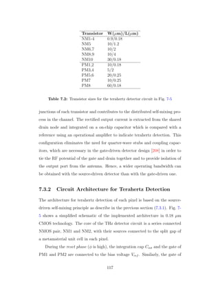 Transistor W(µm)/L(µm)
NM1-4 0.9/0.18
NM5 10/1.2
NM6,7 10/2
NM8,9 10/4
NM10 30/0.18
PM1,2 10/0.18
PM3,4 5/2
PM5,6 20/0.25
PM7 10/0.25
PM8 60/0.18
Table 7.2: Transistor sizes for the terahertz detector circuit in Fig. 7-5
junctions of each transistor and contributes to the distributed self-mixing pro-
cess in the channel. The rectiﬁed output current is extracted from the shared
drain node and integrated on a on-chip capacitor which is compared with a
reference using an operational ampliﬁer to indicate terahertz detection. This
conﬁguration eliminates the need for quarter-wave stubs and coupling capac-
itors, which are necessary in the gate-driven detector design [208] in order to
tie the RF potential of the gate and drain together and to provide isolation of
the output port from the antenna. Hence, a wider operating bandwidth can
be obtained with the source-driven detector than with the gate-driven one.
7.3.2 Circuit Architecture for Terahertz Detection
The architecture for terahertz detection of each pixel is based on the source-
driven self-mixing principle as describe in the previous section (7.3.1). Fig. 7-
5 shows a simpliﬁed schematic of the implemented architecture in 0.18 µm
CMOS technology. The core of the THz detector circuit is a series connected
NMOS pair, NM1 and NM2, with their sources connected to the split gap of
a metamaterial unit cell in each pixel.
During the reset phase (φ is high), the integration cap Cint and the gate of
PM1 and PM2 are connected to the bias voltage Vref . Similarly, the gate of
117
 