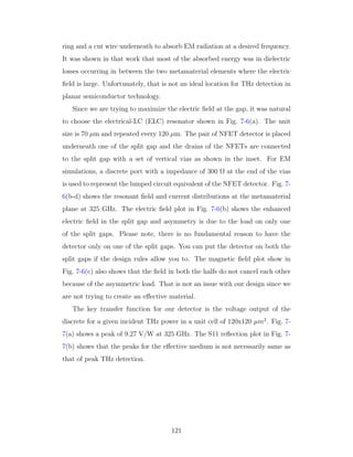 ring and a cut wire underneath to absorb EM radiation at a desired frequency.
It was shown in that work that most of the absorbed energy was in dielectric
losses occurring in between the two metamaterial elements where the electric
ﬁeld is large. Unfortunately, that is not an ideal location for THz detection in
planar semiconductor technology.
Since we are trying to maximize the electric ﬁeld at the gap, it was natural
to choose the electrical-LC (ELC) resonator shown in Fig. 7-6(a). The unit
size is 70 µm and repeated every 120 µm. The pair of NFET detector is placed
underneath one of the split gap and the drains of the NFETs are connected
to the split gap with a set of vertical vias as shown in the inset. For EM
simulations, a discrete port with a impedance of 300 Ω at the end of the vias
is used to represent the lumped circuit equivalent of the NFET detector. Fig. 7-
6(b-d) shows the resonant ﬁeld and current distributions at the metamaterial
plane at 325 GHz. The electric ﬁeld plot in Fig. 7-6(b) shows the enhanced
electric ﬁeld in the split gap and asymmetry is due to the load on only one
of the split gaps. Please note, there is no fundamental reason to have the
detector only on one of the split gaps. You can put the detector on both the
split gaps if the design rules allow you to. The magnetic ﬁeld plot show in
Fig. 7-6(c) also shows that the ﬁeld in both the halfs do not cancel each other
because of the asymmetric load. That is not an issue with our design since we
are not trying to create an eﬀective material.
The key transfer function for our detector is the voltage output of the
discrete for a given incident THz power in a unit cell of 120x120 µm2
. Fig. 7-
7(a) shows a peak of 9.27 V/W at 325 GHz. The S11 reﬂection plot in Fig. 7-
7(b) shows that the peaks for the eﬀective medium is not necessarily same as
that of peak THz detection.
121
 