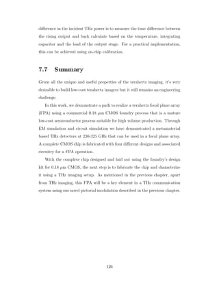 diﬀerence in the incident THz power is to measure the time diﬀerence between
the rising output and back calculate based on the temperature, integrating
capacitor and the load of the output stage. For a practical implementation,
this can be achieved using on-chip calibration.
7.7 Summary
Given all the unique and useful properties of the terahertz imaging, it’s very
desirable to build low-cost terahertz imagers but it still remains an engineering
challenge.
In this work, we demonstrate a path to realize a terahertz focal plane array
(FPA) using a commercial 0.18 µm CMOS foundry process that is a mature
low-cost semiconductor process suitable for high volume production. Through
EM simulation and circuit simulation we have demonstrated a metamaterial
based THz detectors at 230-325 GHz that can be used in a focal plane array.
A complete CMOS chip is fabricated with four diﬀerent designs and associated
circuitry for a FPA operation.
With the complete chip designed and laid out using the foundry’s design
kit for 0.18 µm CMOS, the next step is to fabricate the chip and characterize
it using a THz imaging setup. As mentioned in the previous chapter, apart
from THz imaging, this FPA will be a key element in a THz communication
system using our novel pictorial modulation described in the previous chapter.
126
 
