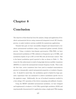 Chapter 8
Conclusion
The objective of this thesis has been the analysis, design and application of ter-
ahertz metamaterial devices using commercial integrated circuit (IC) foundry
process, to make terahertz systems available for mainstream applications.
Towards that goal, we have successfully designed and characterized a ter-
ahertz metamaterial modulator using a commercial galium arsenide (GaAs)
process. Using a terahertz time-domain spectrometer (THz-TDS), we have
demonstrated modulation of THz radiation at frequencies up to 10 MHz, and
modulation depths of up to 33% at 0.46 THz with all electronic control. This
is the fastest modulation speed reported to date as shown in Table 1.1. The
reason for this achievement is result of using high electron mobility transistors
(HEMTs) to control the metamaterial resonant frequency locally. This is also
the ﬁrst time, active transistors have been used in standard semiconductor
process to dynamically control metamaterial properties at terahertz frequen-
cies. It should be noted that, the modulation speed is limited by large par-
asitic capacitance that can minimized to achieve modulation speeds even in
the gigahertz range. Additionally, the use of localized transistors resulted in
a low-voltage (1V) operation of the device consuming sub-milliwatt of power.
Using the HEMT embedded metamaterial modulator, we have designed
and implemented a terahertz (∼0.45 THz) spatial light modulator (SLM) and
experimentally demonstrated it’s application using a single-pixel THz imaging
127
 