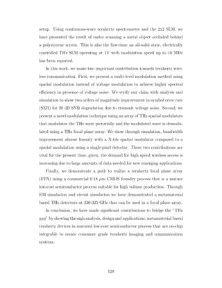 setup. Using continuous-wave terahertz spectrometer and the 2x2 SLM, we
have presented the result of raster scanning a metal object occluded behind
a polystyrene screen. This is also the ﬁrst-time an all-solid state, electrically
controlled THz SLM operating at 1V with modulation speed up to 10 MHz
has been reported.
In this work, we make two important contribution towards terahertz wire-
less communication. First, we present a multi-level modulation method using
spatial modulation instead of voltage modulation to achieve higher spectral
eﬃciency in presence of voltage noise. We verify our claim with analysis and
simulation to show two orders of magnitude improvement in symbol error rate
(SER) for 20 dB SNR degradation due to transmit voltage noise. Second, we
present a novel modulation technique using an array of THz spatial modulators
that modulates the THz wave pictorially and the modulated wave is demodu-
lated using a THz focal plane array. We show through simulation, bandwidth
improvement almost linearly with a N-tile spatial modulator compared to a
spatial modulation using a single-pixel detector. These two contributions are
vital for the present time, given, the demand for high speed wireless access is
increasing due to large amounts of data needed for new emerging applications.
Finally, we demonstrate a path to realize a terahertz focal plane array
(FPA) using a commercial 0.18 µm CMOS foundry process that is a mature
low-cost semiconductor process suitable for high volume production. Through
EM simulation and circuit simulation we have demonstrated a metamaterial
based THz detectors at 230-325 GHz that can be used in a focal plane array.
In conclusion, we have made signiﬁcant contributions to bridge the ”THz
gap” by showing through analysis, design and applications, metamaterial based
terahertz devices in matured low-cost semiconductor process that are on-chip
integrable to create consumer grade terahertz imaging and communication
systems.
128
 