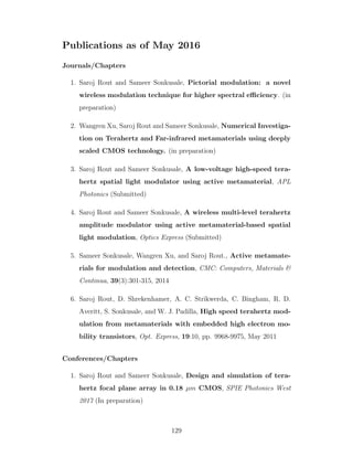 Publications as of May 2016
Journals/Chapters
1. Saroj Rout and Sameer Sonkusale, Pictorial modulation: a novel
wireless modulation technique for higher spectral eﬃciency. (in
preparation)
2. Wangren Xu, Saroj Rout and Sameer Sonkusale, Numerical Investiga-
tion on Terahertz and Far-infrared metamaterials using deeply
scaled CMOS technology. (in preparation)
3. Saroj Rout and Sameer Sonkusale, A low-voltage high-speed tera-
hertz spatial light modulator using active metamaterial, APL
Photonics (Submitted)
4. Saroj Rout and Sameer Sonkusale, A wireless multi-level terahertz
amplitude modulator using active metamaterial-based spatial
light modulation, Optics Express (Submitted)
5. Sameer Sonkusale, Wangren Xu, and Saroj Rout., Active metamate-
rials for modulation and detection, CMC: Computers, Materials &
Continua, 39(3):301-315, 2014
6. Saroj Rout, D. Shrekenhamer, A. C. Strikwerda, C. Bingham, R. D.
Averitt, S. Sonkusale, and W. J. Padilla, High speed terahertz mod-
ulation from metamaterials with embedded high electron mo-
bility transistors, Opt. Express, 19:10, pp. 9968-9975, May 2011
Conferences/Chapters
1. Saroj Rout and Sameer Sonkusale, Design and simulation of tera-
hertz focal plane array in 0.18 µm CMOS, SPIE Photonics West
2017 (In preparation)
129
 
