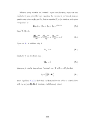 Whereas every solution to Maxwell’s equations (in empty space or non-
conductors) must obey the wave equation, the converse is not true; it imposes
special constraints on E0 and B0. Let us consider E(x, t) with three orthogonal
components as
E(x, t) = (E0x + E0y + E0z) ei(kx−ωt)
(A.3)
Since · E = 0,
∂E0xeikx
∂x
+
∂E0yeikx
∂y
+
∂E0zeikx
∂z
= 0 (A.4)
Equation A.4 is satisﬁed only if
E0x = 0 (A.5)
Similarly, it can be shown that
B0x = 0 (A.6)
Moreover, it can be shown from Faraday’s law, × E = −∂B/∂t that
B0 =
k
ω
ˆi × E0 (A.7)
Thus, equations A.5-A.7 show that the EM plane wave needs to be transverse
with the vectors B0, E0, k forming a right-handed triplet.
133
 