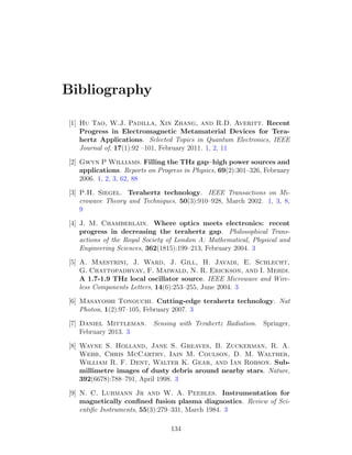 Bibliography
[1] Hu Tao, W.J. Padilla, Xin Zhang, and R.D. Averitt. Recent
Progress in Electromagnetic Metamaterial Devices for Tera-
hertz Applications. Selected Topics in Quantum Electronics, IEEE
Journal of, 17(1):92 –101, February 2011. 1, 2, 11
[2] Gwyn P Williams. Filling the THz gap–high power sources and
applications. Reports on Progress in Physics, 69(2):301–326, February
2006. 1, 2, 3, 62, 88
[3] P.H. Siegel. Terahertz technology. IEEE Transactions on Mi-
crowave Theory and Techniques, 50(3):910–928, March 2002. 1, 3, 8,
9
[4] J. M. Chamberlain. Where optics meets electronics: recent
progress in decreasing the terahertz gap. Philosophical Trans-
actions of the Royal Society of London A: Mathematical, Physical and
Engineering Sciences, 362(1815):199–213, February 2004. 3
[5] A. Maestrini, J. Ward, J. Gill, H. Javadi, E. Schlecht,
G. Chattopadhyay, F. Maiwald, N. R. Erickson, and I. Mehdi.
A 1.7-1.9 THz local oscillator source. IEEE Microwave and Wire-
less Components Letters, 14(6):253–255, June 2004. 3
[6] Masayoshi Tonouchi. Cutting-edge terahertz technology. Nat
Photon, 1(2):97–105, February 2007. 3
[7] Daniel Mittleman. Sensing with Terahertz Radiation. Springer,
February 2013. 3
[8] Wayne S. Holland, Jane S. Greaves, B. Zuckerman, R. A.
Webb, Chris McCarthy, Iain M. Coulson, D. M. Walther,
William R. F. Dent, Walter K. Gear, and Ian Robson. Sub-
millimetre images of dusty debris around nearby stars. Nature,
392(6678):788–791, April 1998. 3
[9] N. C. Luhmann Jr and W. A. Peebles. Instrumentation for
magnetically conﬁned fusion plasma diagnostics. Review of Sci-
entiﬁc Instruments, 55(3):279–331, March 1984. 3
134
 