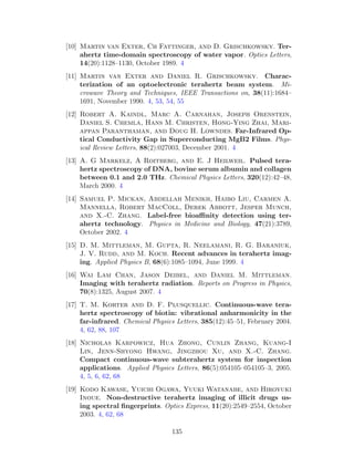 [10] Martin van Exter, Ch Fattinger, and D. Grischkowsky. Ter-
ahertz time-domain spectroscopy of water vapor. Optics Letters,
14(20):1128–1130, October 1989. 4
[11] Martin van Exter and Daniel R. Grischkowsky. Charac-
terization of an optoelectronic terahertz beam system. Mi-
crowave Theory and Techniques, IEEE Transactions on, 38(11):1684–
1691, November 1990. 4, 53, 54, 55
[12] Robert A. Kaindl, Marc A. Carnahan, Joseph Orenstein,
Daniel S. Chemla, Hans M. Christen, Hong-Ying Zhai, Mari-
appan Paranthaman, and Doug H. Lowndes. Far-Infrared Op-
tical Conductivity Gap in Superconducting MgB2 Films. Phys-
ical Review Letters, 88(2):027003, December 2001. 4
[13] A. G Markelz, A Roitberg, and E. J Heilweil. Pulsed tera-
hertz spectroscopy of DNA, bovine serum albumin and collagen
between 0.1 and 2.0 THz. Chemical Physics Letters, 320(12):42–48,
March 2000. 4
[14] Samuel P. Mickan, Abdellah Menikh, Haibo Liu, Carmen A.
Mannella, Robert MacColl, Derek Abbott, Jesper Munch,
and X.-C. Zhang. Label-free bioaﬃnity detection using ter-
ahertz technology. Physics in Medicine and Biology, 47(21):3789,
October 2002. 4
[15] D. M. Mittleman, M. Gupta, R. Neelamani, R. G. Baraniuk,
J. V. Rudd, and M. Koch. Recent advances in terahertz imag-
ing. Applied Physics B, 68(6):1085–1094, June 1999. 4
[16] Wai Lam Chan, Jason Deibel, and Daniel M. Mittleman.
Imaging with terahertz radiation. Reports on Progress in Physics,
70(8):1325, August 2007. 4
[17] T. M. Korter and D. F. Plusquellic. Continuous-wave tera-
hertz spectroscopy of biotin: vibrational anharmonicity in the
far-infrared. Chemical Physics Letters, 385(12):45–51, February 2004.
4, 62, 88, 107
[18] Nicholas Karpowicz, Hua Zhong, Cunlin Zhang, Kuang-I
Lin, Jenn-Shyong Hwang, Jingzhou Xu, and X.-C. Zhang.
Compact continuous-wave subterahertz system for inspection
applications. Applied Physics Letters, 86(5):054105–054105–3, 2005.
4, 5, 6, 62, 68
[19] Kodo Kawase, Yuichi Ogawa, Yuuki Watanabe, and Hiroyuki
Inoue. Non-destructive terahertz imaging of illicit drugs us-
ing spectral ﬁngerprints. Optics Express, 11(20):2549–2554, October
2003. 4, 62, 68
135
 