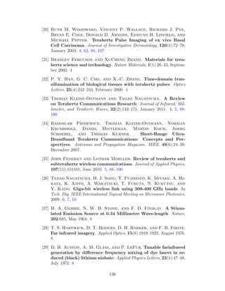 [20] Ruth M. Woodward, Vincent P. Wallace, Richard J. Pye,
Bryan E. Cole, Donald D. Arnone, Edmund H. Linfield, and
Michael Pepper. Terahertz Pulse Imaging of ex vivo Basal
Cell Carcinoma. Journal of Investigative Dermatology, 120(1):72–78,
January 2003. 4, 62, 88, 107
[21] Bradley Ferguson and Xi-Cheng Zhang. Materials for tera-
hertz science and technology. Nature Materials, 1(1):26–33, Septem-
ber 2002. 4
[22] P. Y. Han, G. C. Cho, and X.-C. Zhang. Time-domain tran-
sillumination of biological tissues with terahertz pulses. Optics
Letters, 25(4):242–244, February 2000. 4
[23] Thomas Kleine-Ostmann and Tadao Nagatsuma. A Review
on Terahertz Communications Research. Journal of Infrared, Mil-
limeter, and Terahertz Waves, 32(2):143–171, January 2011. 4, 5, 88,
100
[24] Radoslaw Piesiewicz, Thomas Kleine-Ostmann, Norman
Krumbholz, Daniel Mittleman, Martin Koch, Joerg
Schoebel, and Thomas Kurner. Short-Range Ultra-
Broadband Terahertz Communications: Concepts and Per-
spectives. Antennas and Propagation Magazine, IEEE, 49(6):24–39,
December 2007.
[25] John Federici and Lothar Moeller. Review of terahertz and
subterahertz wireless communications. Journal of Applied Physics,
107(11):111101, June 2010. 5, 88, 100
[26] Tadao Nagatsuma, H. J. Song, Y. Fujimoto, K. Miyake, A. Hi-
rata, K. Ajito, A. Wakatsuki, T. Furuta, N. Kukutsu, and
Y. Kado. Giga-bit wireless link using 300-400 GHz bands. In
Tech. Dig. IEEE International Topical Meeting on Microwave Photonics,
2009. 6, 7, 10
[27] H. A. Gebbie, N. W. B. Stone, and F. D. Findlay. A Stimu-
lated Emission Source at 0.34 Millimetre Wave-length. Nature,
202:685, May 1964. 8
[28] T. S. Hartwick, D. T. Hodges, D. H. Barker, and F. B. Foote.
Far infrared imagery. Applied Optics, 15(8):1919–1922, August 1976.
8
[29] D. H. Auston, A. M. Glass, and P. LeFur. Tunable farinfrared
generation by diﬀerence frequency mixing of dye lasers in re-
duced (black) lithium niobate. Applied Physics Letters, 23(1):47–48,
July 1973. 8
136
 
