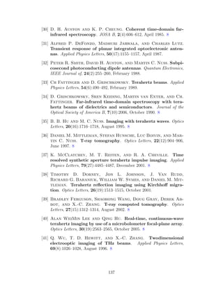 [30] D. H. Auston and K. P. Cheung. Coherent time-domain far-
infrared spectroscopy. JOSA B, 2(4):606–612, April 1985. 8
[31] Alfred P. DeFonzo, Madhuri Jarwala, and Charles Lutz.
Transient response of planar integrated optoelectronic anten-
nas. Applied Physics Letters, 50(17):1155–1157, April 1987.
[32] Peter R. Smith, David H. Auston, and Martin C. Nuss. Subpi-
cosecond photoconducting dipole antennas. Quantum Electronics,
IEEE Journal of, 24(2):255–260, February 1988.
[33] Ch Fattinger and D. Grischkowsky. Terahertz beams. Applied
Physics Letters, 54(6):490–492, February 1989.
[34] D. Grischkowsky, Sren Keiding, Martin van Exter, and Ch.
Fattinger. Far-infrared time-domain spectroscopy with tera-
hertz beams of dielectrics and semiconductors. Journal of the
Optical Society of America B, 7(10):2006, October 1990. 8
[35] B. B. Hu and M. C. Nuss. Imaging with terahertz waves. Optics
Letters, 20(16):1716–1718, August 1995. 8
[36] Daniel M. Mittleman, Stefan Hunsche, Luc Boivin, and Mar-
tin C. Nuss. T-ray tomography. Optics Letters, 22(12):904–906,
June 1997. 8
[37] K. McClatchey, M. T. Reiten, and R. A. Cheville. Time
resolved synthetic aperture terahertz impulse imaging. Applied
Physics Letters, 79(27):4485–4487, December 2001. 8
[38] Timothy D. Dorney, Jon L. Johnson, J. Van Rudd,
Richard G. Baraniuk, William W. Symes, and Daniel M. Mit-
tleman. Terahertz reﬂection imaging using Kirchhoﬀ migra-
tion. Optics Letters, 26(19):1513–1515, October 2001.
[39] Bradley Ferguson, Shaohong Wang, Doug Gray, Derek Ab-
bot, and X.-C. Zhang. T-ray computed tomography. Optics
Letters, 27(15):1312–1314, August 2002. 8
[40] Alan WeiMin Lee and Qing Hu. Real-time, continuous-wave
terahertz imaging by use of a microbolometer focal-plane array.
Optics Letters, 30(19):2563–2565, October 2005. 8
[41] Q. Wu, T. D. Hewitt, and X.-C. Zhang. Twodimensional
electrooptic imaging of THz beams. Applied Physics Letters,
69(8):1026–1028, August 1996. 8
137
 