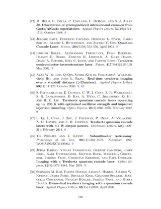 [42] M. Helm, E. Colas, P. England, F. DeRosa, and S. J. Allen
Jr. Observation of gratinginduced intersubband emission from
GaAs/AlGaAs superlattices. Applied Physics Letters, 53(18):1714–
1716, October 1988. 9
[43] Jerome Faist, Federico Capasso, Deborah L. Sivco, Carlo
Sirtori, Albert L. Hutchinson, and Alfred Y. Cho. Quantum
Cascade Laser. Science, 264(5158):553–556, April 1994. 9
[44] Rdeger Khler, Alessandro Tredicucci, Fabio Beltram,
Harvey E. Beere, Edmund H. Linfield, A. Giles Davies,
David A. Ritchie, Rita C. Iotti, and Fausto Rossi. Terahertz
semiconductor-heterostructure laser. Nature, 417(6885):156–159,
May 2002. 9
[45] Alan W. M. Lee, Qi Qin, Sushil Kumar, Benjamin S. Williams,
Qing Hu, and John L. Reno. Real-time terahertz imaging
over a standoﬀ distance (>25meters). Applied Physics Letters,
89(14):141125, October 2006. 9, 62
[46] S. Fathololoumi, E. Dupont, C. W. I. Chan, Z. R. Wasilewski,
S. R. Laframboise, D. Ban, A. Mtys, C. Jirauschek, Q. Hu,
and H. C. Liu. Terahertz quantum cascade lasers operating
up to 200 K with optimized oscillator strength and improved
injection tunneling. Optics Express, 20(4):3866–3876, February 2012.
9
[47] L. Li, L. Chen, J. Zhu, J. Freeman, P. Dean, A. Valavanis,
A. G. Davies, and E. H. Linfield. Terahertz quantum cascade
lasers with >1 W output powers. Electronics Letters, 50(4):309–
311, February 2014. 9
[48] Tg Phillips and J. Keene. Submillimeter Astronomy.
Proceedings of the Ieee, 80(11):1662–1678, November 1992.
WOS:A1992KC43400002. 9
[49] Juraj Darmo, Vincas Tamosiunas, Gernot Fasching, Josef
Krll, Karl Unterrainer, Mattias Beck, Marcella Giovan-
nini, Jerome Faist, Christian Kremser, and Paul Debbage.
Imaging with a Terahertz quantum cascade laser. Optics Ex-
press, 12(9):1879–1884, May 2004. 9
[50] Seongsin M. Kim, Fariba Hatami, James S. Harris, Allison W.
Kurian, James Ford, Douglas King, Giacomo Scalari, Mar-
cella Giovannini, Nicolas Hoyler, Jerome Faist, and Geoff
Harris. Biomedical terahertz imaging with a quantum cascade
laser. Applied Physics Letters, 88(15):153903, April 2006.
138
 