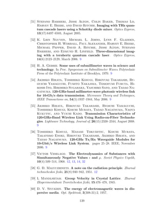 [51] Stefano Barbieri, Jesse Alton, Colin Baker, Thomas Lo,
Harvey E. Beere, and David Ritchie. Imaging with THz quan-
tum cascade lasers using a Schottky diode mixer. Optics Express,
13(17):6497–6503, August 2005.
[52] K. Lien Nguyen, Michael L. Johns, Lynn F. Gladden,
Christopher H. Worrall, Paul Alexander, Harvey E. Beere,
Michael Pepper, David A. Ritchie, Jesse Alton, Stefano
Barbieri, and Edmund H. Linfield. Three-dimensional imag-
ing with a terahertz quantum cascade laser. Optics Express,
14(6):2123–2129, March 2006. 9
[53] H. A. Gebbie. Some uses of submillimeter waves in science and
technology. In Proc. Symposium on Submillimeter Waves. Polytechnic
Press of the Polytechnic Institute of Brooklyn, 1970. 9
[54] Akihiko Hirata, Toshihiko Kosugi, Hiroyuki Takahashi, Ry-
ouichi Yamaguchi, Fumito Nakajima, Tomofumi Furuta, Hi-
roshi Ito, Hirohiko Sugahara, Yasuhiro Sato, and Tadao Na-
gatsuma. 120-GHz-band millimeter-wave photonic wireless link
for 10-Gb/s data transmission. Microwave Theory and Techniques,
IEEE Transactions on, 54(5):1937–1944, May 2006. 9
[55] Akihiko Hirata, Hiroyuki Takahashi, Ryoichi Yamaguchi,
Toshihiko Kosugi, Koichi Murata, Tadao Nagatsuma, Naoya
Kukutsu, and Yuichi Kado. Transmission Characteristics of
120-GHz-Band Wireless Link Using Radio-on-Fiber Technolo-
gies. Lightwave Technology, Journal of, 26(15):2338–2344, August 2008.
9
[56] Toshihiko Kosugi, Masami Tokumitsu, Koichi Murata,
Takatomo Enoki, Hiroyuki Takahashi, Akihiko Hirata, and
Tadao Nagatsuma. 120-GHz Tx/Rx Waveguide Modules for
10-Gbit/s Wireless Link System. pages 25–28. IEEE, November
2006. 9
[57] Victor Veselago. The Electrodynamics of Substances with
Simultaneously Negative Values and µ. Soviet Physics Uspekh,
10(4):509–514, 1968. 12, 13, 14, 32
[58] G. D. Malyuzhinets. A note on the radiation principle. Zhurnal
technicheskoi ﬁziki, 21(8):940–942, 1951. 12
[59] L Mandlshtam. Group Velocity in Crystal Lattice. Zhurnal
Eksperimentalnoii Teoreticheskoi ﬁziki, 15:476–478, 1945.
[60] D. V. Sivukhin. The energy of electromagnetic waves in dis-
persive media. Opt. Spektrosk, 3(308-31):2, 1957.
139
 