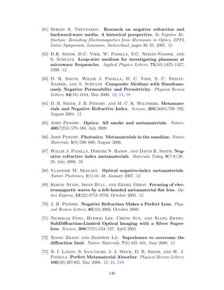 [61] Sergei A. Tretyakov. Research on negative refraction and
backward-wave media: A historical perspective. In Negative Re-
fraction: Revisiting Electromagnetics from Microwave to Optics, EPFL
Latsis Symposium, Lausanne, Switzerland, pages 30–35, 2005. 12
[62] D.R. Smith, D.C. Vier, W. Padilla, S.C. Nemat-Nasser, and
S. Schultz. Loop-wire medium for investigating plasmons at
microwave frequencies. Applied Physics Letters, 75(10):1425–1427,
1999. 12
[63] D. R. Smith, Willie J. Padilla, D. C. Vier, S. C. Nemat-
Nasser, and S. Schultz. Composite Medium with Simultane-
ously Negative Permeability and Permittivity. Physical Review
Letters, 84(18):4184, May 2000. 12, 14, 18
[64] D. R. Smith, J. B. Pendry, and M. C. K. Wiltshire. Metamate-
rials and Negative Refractive Index. Science, 305(5685):788–792,
August 2004. 12
[65] John Pendry. Optics: All smoke and metamaterials. Nature,
460(7255):579–580, July 2009.
[66] John Pendry. Photonics: Metamaterials in the sunshine. Nature
Materials, 5(8):599–600, August 2006.
[67] Willie J. Padilla, Dimitri N. Basov, and David R. Smith. Neg-
ative refractive index metamaterials. Materials Today, 9(7-8):28–
35, July 2006. 33
[68] Vladimir M. Shalaev. Optical negative-index metamaterials.
Nature Photonics, 1(1):41–48, January 2007. 12
[69] Koray Aydin, Irfan Bulu, and Ekmel Ozbay. Focusing of elec-
tromagnetic waves by a left-handed metamaterial ﬂat lens. Op-
tics Express, 13(22):8753–8759, October 2005. 12
[70] J. B. Pendry. Negative Refraction Makes a Perfect Lens. Phys-
ical Review Letters, 85(18):3966, October 2000.
[71] Nicholas Fang, Hyesog Lee, Cheng Sun, and Xiang Zhang.
SubDiﬀraction-Limited Optical Imaging with a Silver Super-
lens. Science, 308(5721):534–537, April 2005.
[72] Xiang Zhang and Zhaowei Liu. Superlenses to overcome the
diﬀraction limit. Nature Materials, 7(6):435–441, June 2008. 12
[73] N. I. Landy, S. Sajuyigbe, J. J. Mock, D. R. Smith, and W. J.
Padilla. Perfect Metamaterial Absorber. Physical Review Letters,
100(20):207402, May 2008. 12, 21, 119
140
 