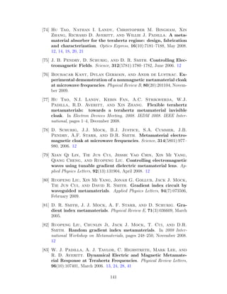 [74] Hu Tao, Nathan I. Landy, Christopher M. Bingham, Xin
Zhang, Richard D. Averitt, and Willie J. Padilla. A meta-
material absorber for the terahertz regime: design, fabrication
and characterization. Optics Express, 16(10):7181–7188, May 2008.
12, 14, 18, 20, 21
[75] J. B. Pendry, D. Schurig, and D. R. Smith. Controlling Elec-
tromagnetic Fields. Science, 312(5781):1780–1782, June 2006. 12
[76] Boubacar Kant, Dylan Germain, and Andr de Lustrac. Ex-
perimental demonstration of a nonmagnetic metamaterial cloak
at microwave frequencies. Physical Review B, 80(20):201104, Novem-
ber 2009.
[77] Hu Tao, N.I. Landy, Kebin Fan, A.C. Strikwerda, W.J.
Padilla, R.D. Averitt, and Xin Zhang. Flexible terahertz
metamaterials: towards a terahertz metamaterial invisible
cloak. In Electron Devices Meeting, 2008. IEDM 2008. IEEE Inter-
national, pages 1–4, December 2008.
[78] D. Schurig, J.J. Mock, B.J. Justice, S.A. Cummer, J.B.
Pendry, A.F. Starr, and D.R. Smith. Metamaterial electro-
magnetic cloak at microwave frequencies. Science, 314(5801):977–
980, 2006. 12
[79] Xian Qi Lin, Tie Jun Cui, Jessie Yao Chin, Xin Mi Yang,
Qiang Cheng, and Ruopeng Liu. Controlling electromagnetic
waves using tunable gradient dielectric metamaterial lens. Ap-
plied Physics Letters, 92(13):131904, April 2008. 12
[80] Ruopeng Liu, Xin Mi Yang, Jonah G. Gollub, Jack J. Mock,
Tie Jun Cui, and David R. Smith. Gradient index circuit by
waveguided metamaterials. Applied Physics Letters, 94(7):073506,
February 2009.
[81] D. R. Smith, J. J. Mock, A. F. Starr, and D. Schurig. Gra-
dient index metamaterials. Physical Review E, 71(3):036609, March
2005.
[82] Ruopeng Liu, Chunlin Ji, Jack J. Mock, T. Cui, and D.R.
Smith. Random gradient index metamaterials. In 2008 Inter-
national Workshop on Metamaterials, pages 248–250, November 2008.
12
[83] W. J. Padilla, A. J. Taylor, C. Highstrete, Mark Lee, and
R. D. Averitt. Dynamical Electric and Magnetic Metamate-
rial Response at Terahertz Frequencies. Physical Review Letters,
96(10):107401, March 2006. 13, 24, 28, 41
141
 