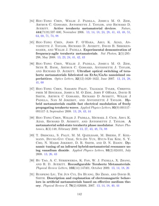 [84] Hou-Tong Chen, Willie J. Padilla, Joshua M. O. Zide,
Arthur C. Gossard, Antoinette J. Taylor, and Richard D.
Averitt. Active terahertz metamaterial devices. Nature,
444(7119):597–600, November 2006. 13, 14, 18, 24, 28, 41, 43, 48, 51,
64, 68, 71, 74, 88
[85] Hou-Tong Chen, John F. O’Hara, Abul K. Azad, An-
toinette J. Taylor, Richard D. Averitt, David B. Shreken-
hamer, and Willie J. Padilla. Experimental demonstration of
frequency-agile terahertz metamaterials. Nat Photon, 2(5):295–
298, May 2008. 13, 23, 24, 41, 42, 43
[86] Hou-Tong Chen, Willie J. Padilla, Joshua M. O. Zide,
Seth R. Bank, Arthur C. Gossard, Antoinette J. Taylor,
and Richard D. Averitt. Ultrafast optical switching of tera-
hertz metamaterials fabricated on ErAs/GaAs nanoisland su-
perlattices. Optics Letters, 32(12):1620–1622, June 2007. 13, 24, 28,
41, 68
[87] Hou-Tong Chen, Sabarni Palit, Talmage Tyler, Christo-
pher M Bingham, Joshua M. O Zide, John F OHara, David R
Smith, Arthur C Gossard, Richard D Averitt, Willie J
Padilla, Nan M Jokerst, and Antoinette J Taylor. Hy-
brid metamaterials enable fast electrical modulation of freely
propagating terahertz waves. Applied Physics Letters, 93(9):091117–
091117–3, September 2008. 13, 28, 43, 44
[88] Hou-Tong Chen, Willie J. Padilla, Michael J. Cich, Abul K.
Azad, Richard D. Averitt, and Antoinette J. Taylor. A
metamaterial solid-state terahertz phase modulator. Nature Pho-
tonics, 3(3):148, February 2009. 13, 27, 43, 48, 74, 88
[89] T. Driscoll, S. Palit, M. M. Qazilbash, M. Brehm, F. Keil-
mann, Byung-Gyu Chae, Sun-Jin Yun, Hyun-Tak Kim, S. Y.
Cho, N. Marie Jokerst, D. R. Smith, and D. N. Basov. Dy-
namic tuning of an infrared hybrid-metamaterial resonance us-
ing vanadium dioxide. Applied Physics Letters, 93(2):024101, July
2008. 13, 26, 43
[90] Hu Tao, A. C. Strikwerda, K. Fan, W. J. Padilla, X. Zhang,
and R. D. Averitt. Reconﬁgurable Terahertz Metamaterials.
Physical Review Letters, 103(14):147401, October 2009. 13, 14, 18, 26
[91] Ruopeng Liu, Tie Jun Cui, Da Huang, Bo Zhao, and David R.
Smith. Description and explanation of electromagnetic behav-
iors in artiﬁcial metamaterials based on eﬀective medium the-
ory. Physical Review E, 76(2):026606, 2007. 13, 14, 18, 40, 44
142
 
