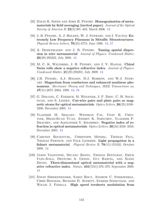 [92] David R. Smith and John B. Pendry. Homogenization of meta-
materials by ﬁeld averaging (invited paper). Journal of the Optical
Society of America B, 23(3):391–403, March 2006. 13
[93] J. B. Pendry, A. J. Holden, W. J. Stewart, and I. Youngs. Ex-
tremely Low Frequency Plasmons in Metallic Mesostructures.
Physical Review Letters, 76(25):4773, June 1996. 14, 17
[94] A. Demetriadou and J. B. Pendry. Taming spatial disper-
sion in wire metamaterial. Journal of Physics: Condensed Matter,
20(29):295222, July 2008. 14
[95] M. C. K. Wiltshire, J. B. Pendry, and J. V. Hajnal. Chiral
Swiss rolls show a negative refractive index. Journal of Physics:
Condensed Matter, 21(29):292201, July 2009. 14
[96] J.B. Pendry, A.J. Holden, D.J. Robbins, and W.J. Stew-
art. Magnetism from conductors and enhanced nonlinear phe-
nomena. Microwave Theory and Techniques, IEEE Transactions on,
47(11):2075–2084, 1999. 14, 18
[97] G. Dolling, C. Enkrich, M. Wegener, J. F. Zhou, C. M. Souk-
oulis, and S. Linden. Cut-wire pairs and plate pairs as mag-
netic atoms for optical metamaterials. Optics Letters, 30(23):3198–
3200, December 2005. 14
[98] Vladimir M. Shalaev, Wenshan Cai, Uday K. Chet-
tiar, Hsiao-Kuan Yuan, Andrey K. Sarychev, Vladimir P.
Drachev, and Alexander V. Kildishev. Negative index of re-
fraction in optical metamaterials. Optics Letters, 30(24):3356–3358,
December 2005. 14
[99] Carsten Rockstuhl, Christoph Menzel, Thomas Paul,
Thomas Pertsch, and Falk Lederer. Light propagation in a
ﬁshnet metamaterial. Physical Review B, 78(15):155102, October
2008. 14
[100] Jason Valentine, Shuang Zhang, Thomas Zentgraf, Erick
Ulin-Avila, Dentcho A. Genov, Guy Bartal, and Xiang
Zhang. Three-dimensional optical metamaterial with a neg-
ative refractive index. Nature, 455(7211):376–379, September 2008.
14
[101] David Shrekenhamer, Saroj Rout, Andrew C. Strikwerda,
Chris Bingham, Richard D. Averitt, Sameer Sonkusale, and
Willie J. Padilla. High speed terahertz modulation from
143
 