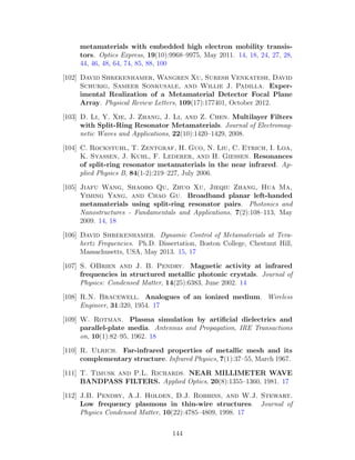 metamaterials with embedded high electron mobility transis-
tors. Optics Express, 19(10):9968–9975, May 2011. 14, 18, 24, 27, 28,
44, 46, 48, 64, 74, 85, 88, 100
[102] David Shrekenhamer, Wangren Xu, Suresh Venkatesh, David
Schurig, Sameer Sonkusale, and Willie J. Padilla. Exper-
imental Realization of a Metamaterial Detector Focal Plane
Array. Physical Review Letters, 109(17):177401, October 2012.
[103] D. Li, Y. Xie, J. Zhang, J. Li, and Z. Chen. Multilayer Filters
with Split-Ring Resonator Metamaterials. Journal of Electromag-
netic Waves and Applications, 22(10):1420–1429, 2008.
[104] C. Rockstuhl, T. Zentgraf, H. Guo, N. Liu, C. Etrich, I. Loa,
K. Syassen, J. Kuhl, F. Lederer, and H. Giessen. Resonances
of split-ring resonator metamaterials in the near infrared. Ap-
plied Physics B, 84(1-2):219–227, July 2006.
[105] Jiafu Wang, Shaobo Qu, Zhuo Xu, Jieqiu Zhang, Hua Ma,
Yiming Yang, and Chao Gu. Broadband planar left-handed
metamaterials using split-ring resonator pairs. Photonics and
Nanostructures - Fundamentals and Applications, 7(2):108–113, May
2009. 14, 18
[106] David Shrekenhamer. Dynamic Control of Metamaterials at Tera-
hertz Frequencies. Ph.D. Dissertation, Boston College, Chestnut Hill,
Massachusetts, USA, May 2013. 15, 17
[107] S. OBrien and J. B. Pendry. Magnetic activity at infrared
frequencies in structured metallic photonic crystals. Journal of
Physics: Condensed Matter, 14(25):6383, June 2002. 14
[108] R.N. Bracewell. Analogues of an ionized medium. Wireless
Engineer, 31:320, 1954. 17
[109] W. Rotman. Plasma simulation by artiﬁcial dielectrics and
parallel-plate media. Antennas and Propagation, IRE Transactions
on, 10(1):82–95, 1962. 18
[110] R. Ulrich. Far-infrared properties of metallic mesh and its
complementary structure. Infrared Physics, 7(1):37–55, March 1967.
[111] T. Timusk and P.L. Richards. NEAR MILLIMETER WAVE
BANDPASS FILTERS. Applied Optics, 20(8):1355–1360, 1981. 17
[112] J.B. Pendry, A.J. Holden, D.J. Robbins, and W.J. Stewart.
Low frequency plasmons in thin-wire structures. Journal of
Physics Condensed Matter, 10(22):4785–4809, 1998. 17
144
 