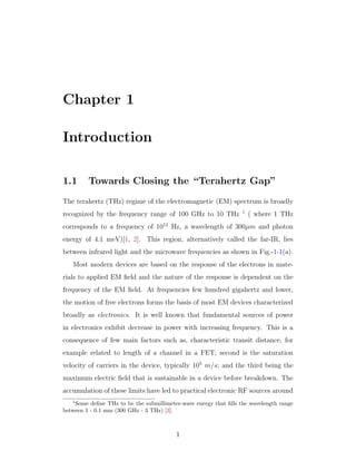 Chapter 1
Introduction
1.1 Towards Closing the “Terahertz Gap”
The terahertz (THz) regime of the electromagnetic (EM) spectrum is broadly
recognized by the frequency range of 100 GHz to 10 THz 1
( where 1 THz
corresponds to a frequency of 1012
Hz, a wavelength of 300µm and photon
energy of 4.1 meV)[1, 2]. This region, alternatively called the far-IR, lies
between infrared light and the microwave frequencies as shown in Fig.-1-1(a).
Most modern devices are based on the response of the electrons in mate-
rials to applied EM ﬁeld and the nature of the response is dependent on the
frequency of the EM ﬁeld. At frequencies few hundred gigahertz and lower,
the motion of free electrons forms the basis of most EM devices characterized
broadly as electronics. It is well known that fundamental sources of power
in electronics exhibit decrease in power with increasing frequency. This is a
consequence of few main factors such as, characteristic transit distance, for
example related to length of a channel in a FET; second is the saturation
velocity of carriers in the device, typically 105
m/s; and the third being the
maximum electric ﬁeld that is sustainable in a device before breakdown. The
accumulation of these limits have led to practical electronic RF sources around
1
Some deﬁne THz to be the submillimeter-wave energy that ﬁlls the wavelength range
between 1 - 0.1 mm (300 GHz - 3 THz) [3].
1
 