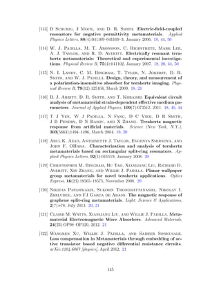 [113] D Schurig, J Mock, and D. R. Smith. Electric-ﬁeld-coupled
resonators for negative permittivity metamaterials. Applied
Physics Letters, 88(4):041109–041109–3, January 2006. 18, 44, 50
[114] W. J. Padilla, M. T. Aronsson, C. Highstrete, Mark Lee,
A. J. Taylor, and R. D. Averitt. Electrically resonant tera-
hertz metamaterials: Theoretical and experimental investiga-
tions. Physical Review B, 75(4):041102, January 2007. 18, 20, 44, 50
[115] N. I. Landy, C. M. Bingham, T. Tyler, N. Jokerst, D. R.
Smith, and W. J. Padilla. Design, theory, and measurement of
a polarization-insensitive absorber for terahertz imaging. Phys-
ical Review B, 79(12):125104, March 2009. 18, 21
[116] B. J. Arritt, D. R. Smith, and T. Khraishi. Equivalent circuit
analysis of metamaterial strain-dependent eﬀective medium pa-
rameters. Journal of Applied Physics, 109(7):073512, 2011. 18, 40, 44
[117] T J Yen, W J Padilla, N Fang, D C Vier, D R Smith,
J B Pendry, D N Basov, and X Zhang. Terahertz magnetic
response from artiﬁcial materials. Science (New York, N.Y.),
303(5663):1494–1496, March 2004. 19, 20
[118] Abul K. Azad, Antoinette J. Taylor, Evgenya Smirnova, and
John F. OHara. Characterization and analysis of terahertz
metamaterials based on rectangular split-ring resonators. Ap-
plied Physics Letters, 92(1):011119, January 2008. 20
[119] Christopher M. Bingham, Hu Tao, Xianliang Liu, Richard D.
Averitt, Xin Zhang, and Willie J. Padilla. Planar wallpaper
group metamaterials for novel terahertz applications. Optics
Express, 16(23):18565–18575, November 2008. 20
[120] Nikitas Papasimakis, Sukosin Thongrattanasiri, Nikolay I.
Zheludev, and FJ Garca de Abajo. The magnetic response of
graphene split-ring metamaterials. Light: Science & Applications,
2(7):e78, July 2013. 20, 21
[121] Claire M. Watts, Xianliang Liu, and Willie J. Padilla. Meta-
material Electromagnetic Wave Absorbers. Advanced Materials,
24(23):OP98–OP120, 2012. 21
[122] Wangren Xu, Willie J. Padilla, and Sameer Sonkusale.
Loss compensation in Metamaterials through embedding of ac-
tive transistor based negative diﬀerential resistance circuits.
arXiv:1204.6067 [physics], April 2012. 21
145
 