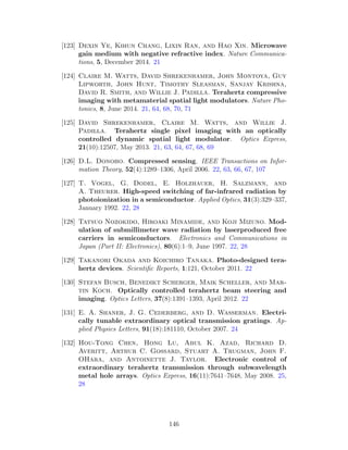 [123] Dexin Ye, Kihun Chang, Lixin Ran, and Hao Xin. Microwave
gain medium with negative refractive index. Nature Communica-
tions, 5, December 2014. 21
[124] Claire M. Watts, David Shrekenhamer, John Montoya, Guy
Lipworth, John Hunt, Timothy Sleasman, Sanjay Krishna,
David R. Smith, and Willie J. Padilla. Terahertz compressive
imaging with metamaterial spatial light modulators. Nature Pho-
tonics, 8, June 2014. 21, 64, 68, 70, 71
[125] David Shrekenhamer, Claire M. Watts, and Willie J.
Padilla. Terahertz single pixel imaging with an optically
controlled dynamic spatial light modulator. Optics Express,
21(10):12507, May 2013. 21, 63, 64, 67, 68, 69
[126] D.L. Donoho. Compressed sensing. IEEE Transactions on Infor-
mation Theory, 52(4):1289–1306, April 2006. 22, 63, 66, 67, 107
[127] T. Vogel, G. Dodel, E. Holzhauer, H. Salzmann, and
A. Theurer. High-speed switching of far-infrared radiation by
photoionization in a semiconductor. Applied Optics, 31(3):329–337,
January 1992. 22, 28
[128] Tatsuo Nozokido, Hiroaki Minamide, and Koji Mizuno. Mod-
ulation of submillimeter wave radiation by laserproduced free
carriers in semiconductors. Electronics and Communications in
Japan (Part II: Electronics), 80(6):1–9, June 1997. 22, 28
[129] Takanori Okada and Koichiro Tanaka. Photo-designed tera-
hertz devices. Scientiﬁc Reports, 1:121, October 2011. 22
[130] Stefan Busch, Benedikt Scherger, Maik Scheller, and Mar-
tin Koch. Optically controlled terahertz beam steering and
imaging. Optics Letters, 37(8):1391–1393, April 2012. 22
[131] E. A. Shaner, J. G. Cederberg, and D. Wasserman. Electri-
cally tunable extraordinary optical transmission gratings. Ap-
plied Physics Letters, 91(18):181110, October 2007. 24
[132] Hou-Tong Chen, Hong Lu, Abul K. Azad, Richard D.
Averitt, Arthur C. Gossard, Stuart A. Trugman, John F.
OHara, and Antoinette J. Taylor. Electronic control of
extraordinary terahertz transmission through subwavelength
metal hole arrays. Optics Express, 16(11):7641–7648, May 2008. 25,
28
146
 