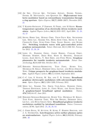 [133] Jie Shu, Ciyuan Qiu, Victoria Astley, Daniel Nickel,
Daniel M. Mittleman, and Qianfan Xu. High-contrast tera-
hertz modulator based on extraordinary transmission through
a ring aperture. Optics Express, 19(27):26666–26671, December 2011.
25
[134] T Kleine-Ostmann, P Dawson, K Pierz, and M Koch. Room-
temperature operation of an electrically driven terahertz mod-
ulator. Applied Physics Letters, 84(18):3555–3557, April 2004. 25, 28,
44, 57
[135] Seung Hoon Lee, Muhan Choi, Teun-Teun Kim, Seungwoo
Lee, Ming Liu, Xiaobo Yin, Hong Kyw Choi, Seung S. Lee,
Choon-Gi Choi, Sung-Yool Choi, Xiang Zhang, and Bumki
Min. Switching terahertz waves with gate-controlled active
graphene metamaterials. Nature Materials, 11(11):936–941, Novem-
ber 2012. 25, 26, 28
[136] Long Ju, Baisong Geng, Jason Horng, Caglar Girit,
Michael Martin, Zhao Hao, Hans A. Bechtel, Xiaogan
Liang, Alex Zettl, Y. Ron Shen, and Feng Wang. Graphene
plasmonics for tunable terahertz metamaterials. Nature Nan-
otechnology, 6(10):630–634, October 2011. 25
[137] Berardi Sensale-Rodriguez, Tian Fang, Rusen Yan,
Michelle M. Kelly, Debdeep Jena, Lei Liu, and Huili (Grace)
Xing. Unique prospects for graphene-based terahertz modula-
tors. Applied Physics Letters, 99(11):113104, September 2011.
[138] C.-C. Lee, S. Suzuki, W. Xie, and T. R. Schibli. Broadband
graphene electro-optic modulators with sub-wavelength thick-
ness. Optics Express, 20(5):5264–5269, February 2012.
[139] Ming Liu, Xiaobo Yin, Erick Ulin-Avila, Baisong Geng,
Thomas Zentgraf, Long Ju, Feng Wang, and Xiang Zhang.
A graphene-based broadband optical modulator. Nature,
474(7349):64–67, June 2011.
[140] Berardi Sensale-Rodriguez, Rusen Yan, Michelle M. Kelly,
Tian Fang, Kristof Tahy, Wan Sik Hwang, Debdeep Jena,
Lei Liu, and Huili Grace Xing. Broadband graphene terahertz
modulators enabled by intraband transitions. Nature Communi-
cations, 3:780, April 2012. 25, 26, 28, 64
[141] J. Gmez Rivas, M. Kuttge, H. Kurz, P. Haring Bolivar, and
J. A. Snchez-Gil. Low-frequency active surface plasmon optics
on semiconductors. Applied Physics Letters, 88(8):082106, February
2006. 26
147
 